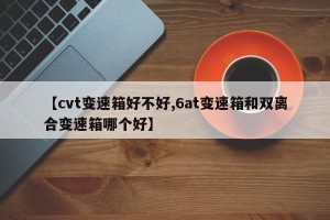 【cvt变速箱好不好,6at变速箱和双离合变速箱哪个好】