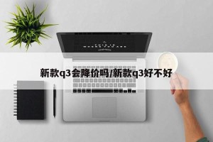 新款q3会降价吗/新款q3好不好