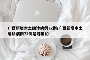 广西新增本土确诊病例72例/广西新增本土确诊病例72例是哪里的