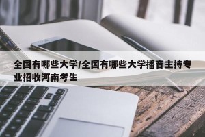 全国有哪些大学/全国有哪些大学播音主持专业招收河南考生