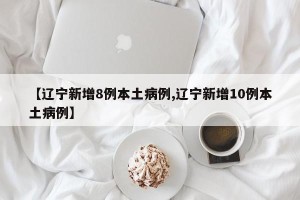 【辽宁新增8例本土病例,辽宁新增10例本土病例】