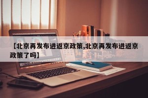 【北京再发布进返京政策,北京再发布进返京政策了吗】