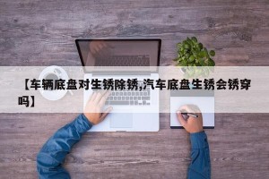 【车辆底盘对生锈除锈,汽车底盘生锈会锈穿吗】