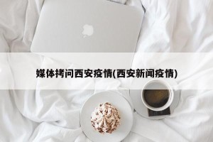 媒体拷问西安疫情(西安新闻疫情)