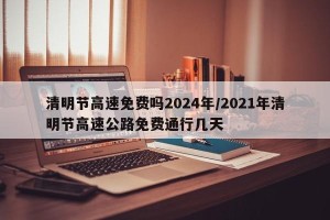 清明节高速免费吗2024年/2021年清明节高速公路免费通行几天
