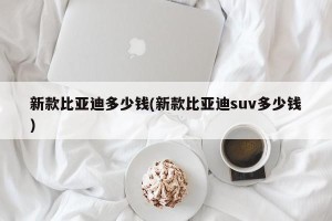 新款比亚迪多少钱(新款比亚迪suv多少钱)