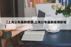 【上海公布最新疫情,上海公布最新疫情新增】