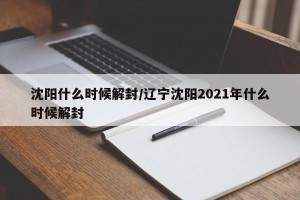 沈阳什么时候解封/辽宁沈阳2021年什么时候解封