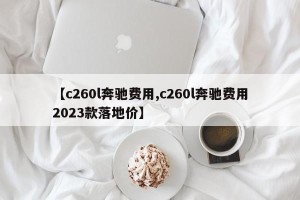 【c260l奔驰费用,c260l奔驰费用2023款落地价】
