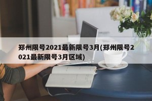 郑州限号2021最新限号3月(郑州限号2021最新限号3月区域)