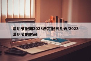 清明节假期2023法定假日几天/2023清明节的时间