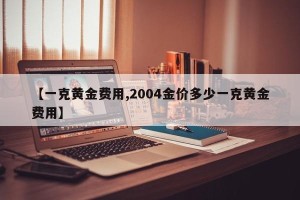 【一克黄金费用,2004金价多少一克黄金费用】