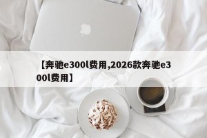 【奔驰e300l费用,2026款奔驰e300l费用】