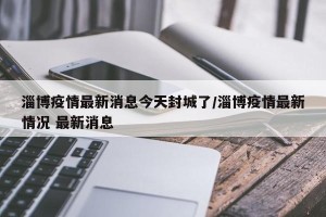 淄博疫情最新消息今天封城了/淄博疫情最新情况 最新消息
