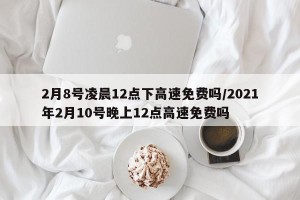 2月8号凌晨12点下高速免费吗/2021年2月10号晚上12点高速免费吗
