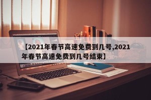 【2021年春节高速免费到几号,2021年春节高速免费到几号结束】