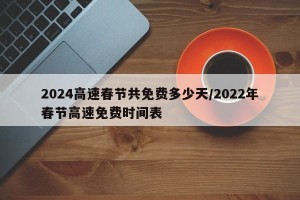 2024高速春节共免费多少天/2022年春节高速免费时间表