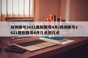 郑州限号2021最新限号4月/郑州限号2021最新限号4月几点到几点