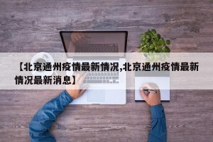 【北京通州疫情最新情况,北京通州疫情最新情况最新消息】