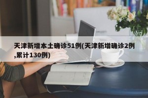天津新增本土确诊51例(天津新增确诊2例,累计130例)