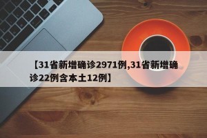 【31省新增确诊2971例,31省新增确诊22例含本土12例】