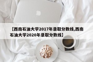 【西南石油大学2017年录取分数线,西南石油大学2020年录取分数线】