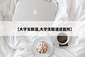 【大学生酿酒,大学生酿酒进医院】