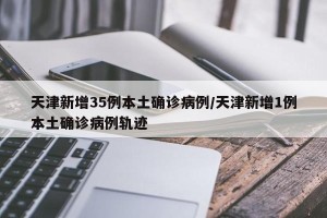 天津新增35例本土确诊病例/天津新增1例本土确诊病例轨迹