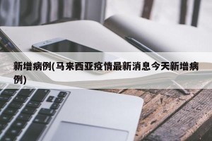 新增病例(马来西亚疫情最新消息今天新增病例)