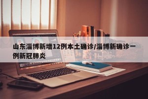 山东淄博新增12例本土确诊/淄博新确诊一例新冠肺炎