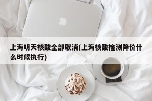 上海明天核酸全部取消(上海核酸检测降价什么时候执行)