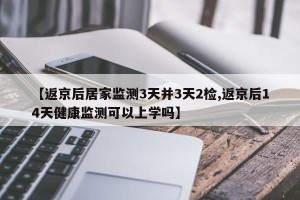 【返京后居家监测3天并3天2检,返京后14天健康监测可以上学吗】