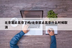 北京禁止出京了吗/北京禁止出京什么时候取消