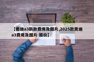 【奥迪a3新款费用及图片,2025款奥迪a3费用及图片 报价】