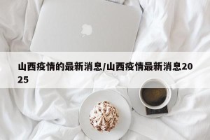 山西疫情的最新消息/山西疫情最新消息2025