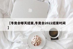【冬奥会哪天结束,冬奥会2022结束时间】