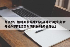 冬奥会开始时间和结束时间具体时间(冬奥会开始时间和结束时间具体时间是什么)