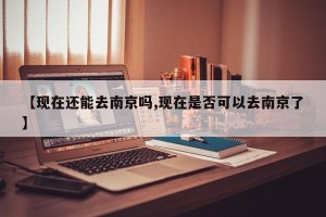【现在还能去南京吗,现在是否可以去南京了】