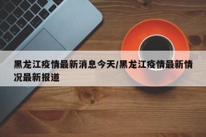 黑龙江疫情最新消息今天/黑龙江疫情最新情况最新报道