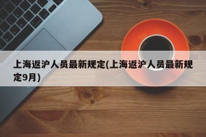 上海返沪人员最新规定(上海返沪人员最新规定9月)