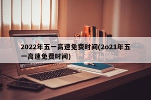 2022年五一高速免费时间(2o21年五一高速免费时间)