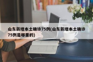 山东新增本土确诊75例(山东新增本土确诊75例是哪里的)