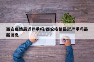 西安疫情最近严重吗/西安疫情最近严重吗最新消息
