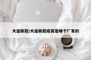 大连新冠/大连新冠疫苗是哪个厂家的