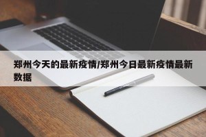 郑州今天的最新疫情/郑州今日最新疫情最新数据