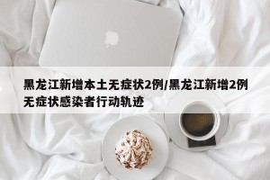 黑龙江新增本土无症状2例/黑龙江新增2例无症状感染者行动轨迹