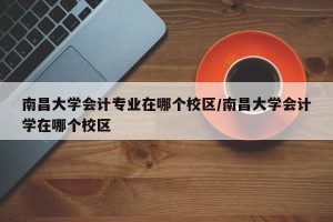 南昌大学会计专业在哪个校区/南昌大学会计学在哪个校区