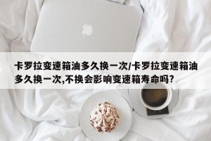 卡罗拉变速箱油多久换一次/卡罗拉变速箱油多久换一次,不换会影响变速箱寿命吗?