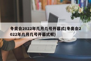 冬奥会2022年几月几号开幕式(冬奥会2022年几月几号开幕式呢)