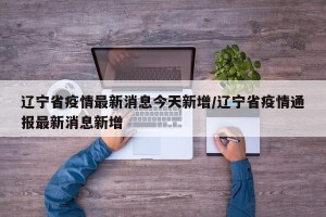 辽宁省疫情最新消息今天新增/辽宁省疫情通报最新消息新增